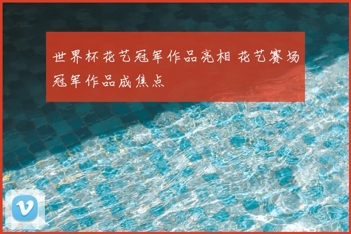 世界杯花艺冠军作品亮相 花艺赛场冠军作品成焦点
