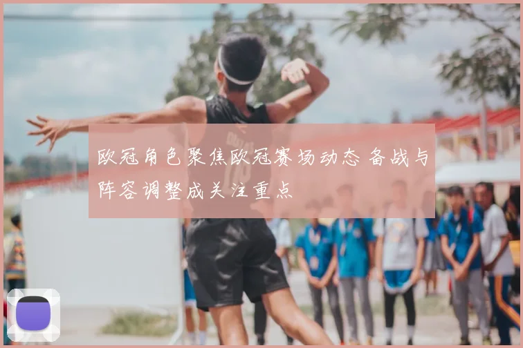 欧冠角色聚焦欧冠赛场动态 备战与阵容调整成关注重点